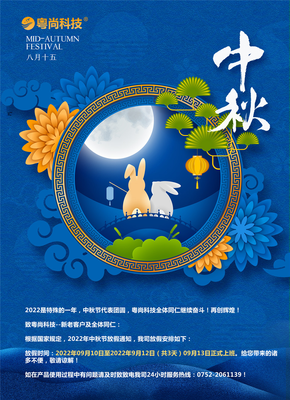 2022是特殊的一年，中秋节代表团圆，粤尚科技全体同仁继续奋斗！再创辉煌！
致粤尚科技--新老客户及全体同仁：
根据国家规定，2022年中秋节放假通知，我司放假安排如下：
放假时间：2022年09月10日至2022年9月12日（共3天）09月13日正式上班。给您带来的诸多不便，敬请谅解！
如在产品使用过程中有问题请及时致致电我司24小时服务热线：0752-2061139！